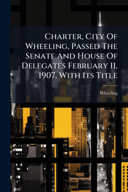Charter, City Of Wheeling, Passed The Senate And House Of Delegates February 11, 1907, With Its Title