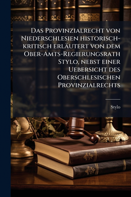 Das Provinzialrecht von Niederschlesien historisch-kritisch erläutert von dem Ober-Amts-Regierungsrath Stylo, nebst einer Uebersicht des Oberschlesischen Provinzialrechts