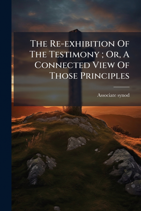 The Re-exhibition Of The Testimony ; Or, A Connected View Of Those Principles