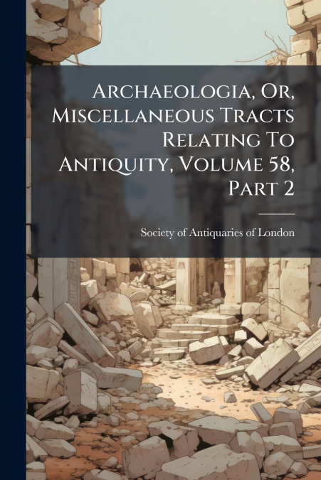 Archaeologia, Or, Miscellaneous Tracts Relating To Antiquity, Volume 58, Part 2