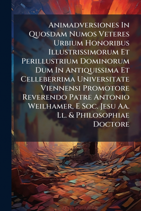 Animadversiones In Quosdam Numos Veteres Urbium Honoribus Illustrissimorum Et Perillustrium Dominorum Dum In Antiquissima Et Celleberrima Universitate Viennensi Promotore Reverendo Patre Antonio Weilh