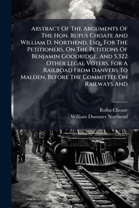 Abstract Of The Arguments Of The Hon. Rufus Choate And William D. Northend, Esq., For The Petitioners, On The Petitions Of Benjamin Goodridge, And 5,322 Other Legal Voters, For A Railroad From Danvers