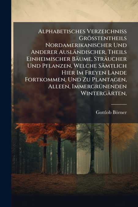 Alphabetisches Verzeichniss Grösstentheils Nordamerikanischer Und Anderer Ausländischer, Theils Einheimischer Bäume, Sträucher Und Pflanzen, Welche Sämtlich Hier Im Freyen Lande Fortkommen, Und Zu Pla