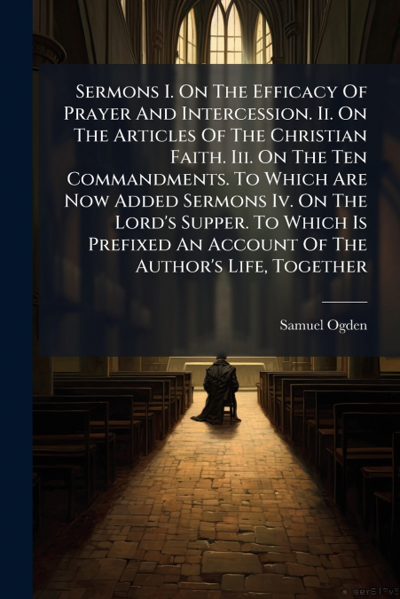 Sermons I. On The Efficacy Of Prayer And Intercession. Ii. On The Articles Of The Christian Faith. Iii. On The Ten Commandments. To Which Are Now Added Sermons Iv. On The Lord’s Supper. To Which Is Pr
