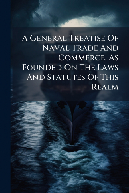 A General Treatise Of Naval Trade And Commerce, As Founded On The Laws And Statutes Of This Realm