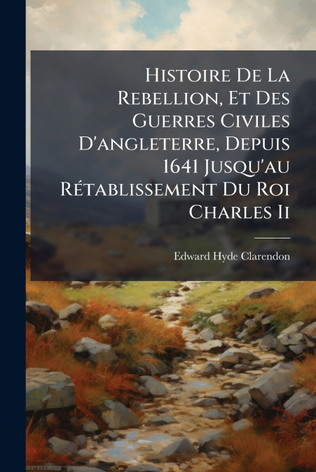 Histoire De La Rebellion, Et Des Guerres Civiles D’angleterre, Depuis 1641 Jusqu’au Rétablissement Du Roi Charles Ii