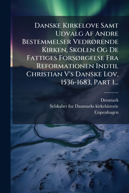 Danske Kirkelove Samt Udvalg Af Andre Bestemmelser Vedrørende Kirken, Skolen Og De Fattiges Forsørgelse Fra Reformationen Indtil Christian V’s Danske Lov, 1536-1683, Part 1...