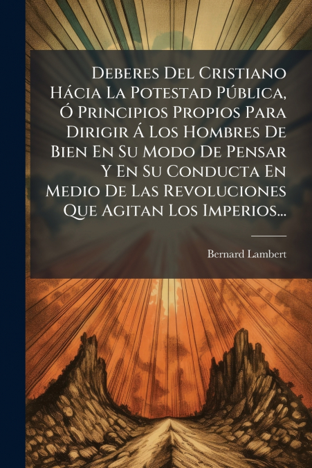 Deberes Del Cristiano Hácia La Potestad Pública, Ó Principios Propios Para Dirigir Á Los Hombres De Bien En Su Modo De Pensar Y En Su Conducta En Medio De Las Revoluciones Que Agitan Los Imperios...