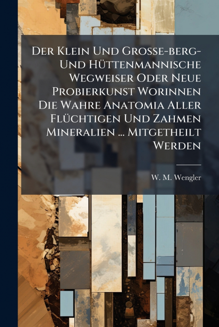 Der Klein Und Große-berg- Und Hüttenmannische Wegweiser Oder Neue Probierkunst Worinnen Die Wahre Anatomia Aller Flüchtigen Und Zahmen Mineralien ... Mitgetheilt Werden