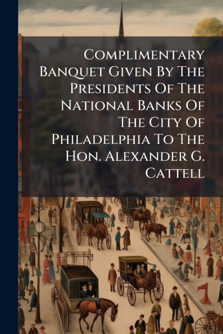 Complimentary Banquet Given By The Presidents Of The National Banks Of The City Of Philadelphia To The Hon. Alexander G. Cattell