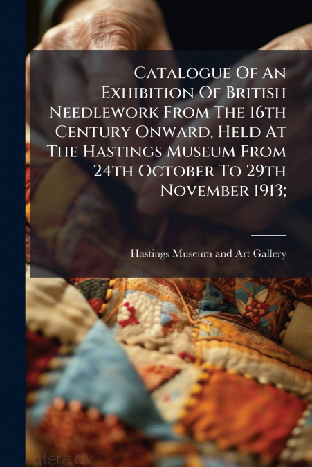 Catalogue Of An Exhibition Of British Needlework From The 16th Century Onward, Held At The Hastings Museum From 24th October To 29th November 1913;