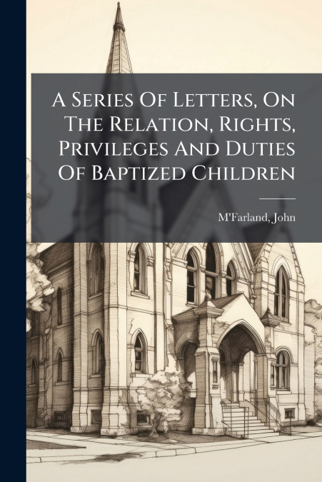 A Series Of Letters, On The Relation, Rights, Privileges And Duties Of Baptized Children