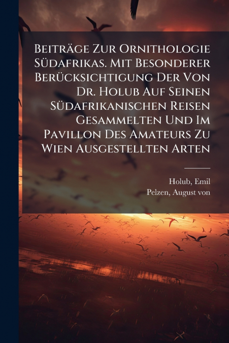 Beiträge Zur Ornithologie Südafrikas. Mit Besonderer Berücksichtigung Der Von Dr. Holub Auf Seinen Südafrikanischen Reisen Gesammelten Und Im Pavillon Des Amateurs Zu Wien Ausgestellten Arten