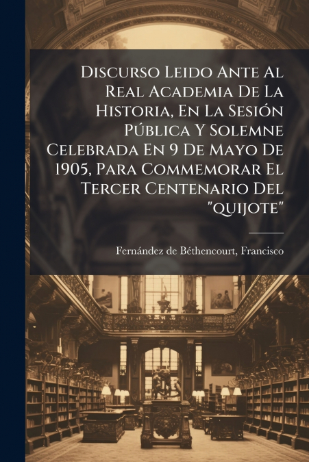 Discurso Leido Ante Al Real Academia De La Historia, En La Sesión Pública Y Solemne Celebrada En 9 De Mayo De 1905, Para Commemorar El Tercer Centenario Del 'quijote'