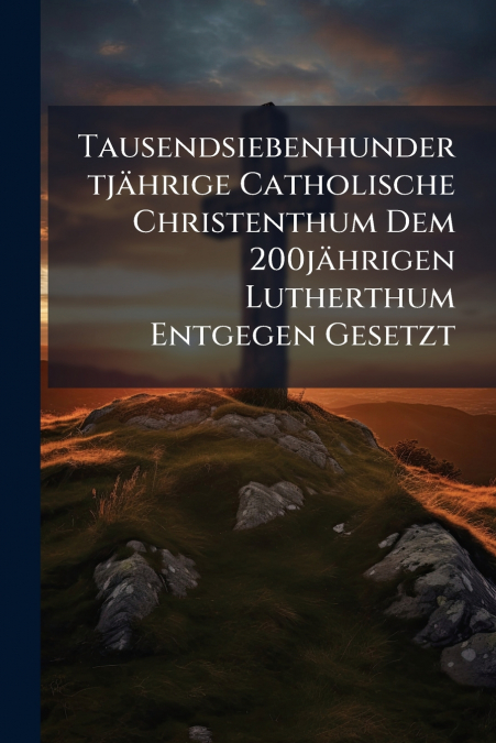 Tausendsiebenhundertjährige Catholische Christenthum Dem 200jährigen Lutherthum Entgegen Gesetzt