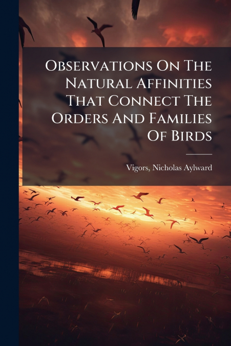 Observations On The Natural Affinities That Connect The Orders And Families Of Birds