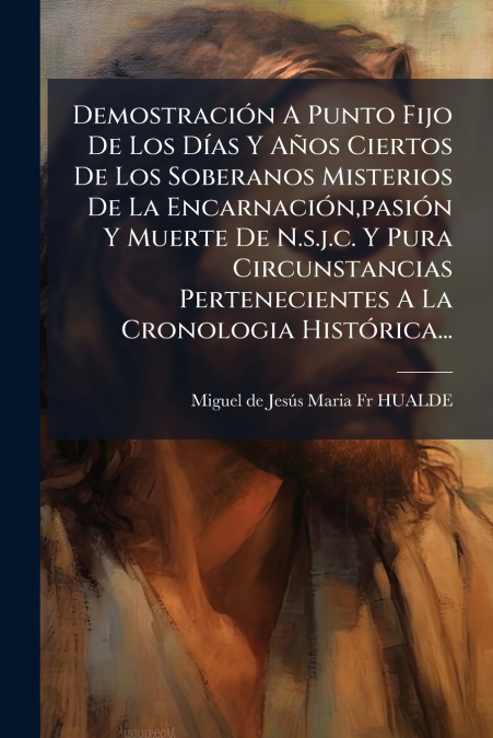 Demostración A Punto Fijo De Los Días Y Años Ciertos De Los Soberanos Misterios De La Encarnación,pasión Y Muerte De N.s.j.c. Y Pura Circunstancias Pertenecientes A La Cronologia Histórica...