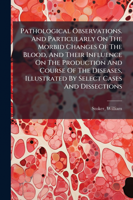 Pathological Observations. And Particularly On The Morbid Changes Of The Blood, And Their Influence On The Production And Course Of The Diseases, Illustrated By Select Cases And Dissections