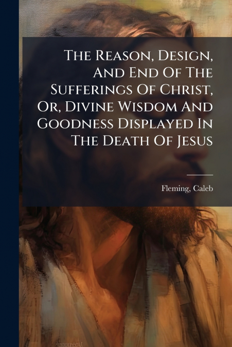 The Reason, Design, And End Of The Sufferings Of Christ, Or, Divine Wisdom And Goodness Displayed In The Death Of Jesus
