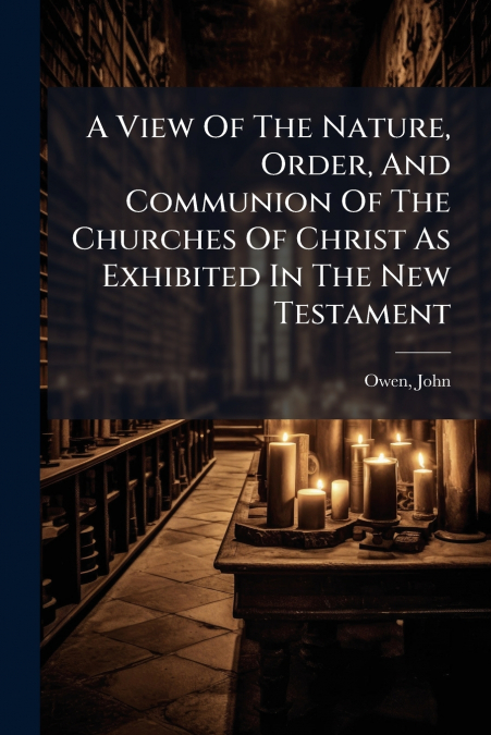 A View Of The Nature, Order, And Communion Of The Churches Of Christ As Exhibited In The New Testament