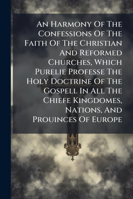 An Harmony Of The Confessions Of The Faith Of The Christian And Reformed Churches, Which Purelie Professe The Holy Doctrine Of The Gospell In All The Chiefe Kingdomes, Nations, And Prouinces Of Europe