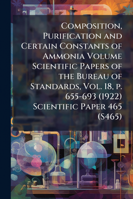 Composition, Purification and Certain Constants of Ammonia Volume Scientific Papers of the Bureau of Standards, Vol. 18, p. 655-693 (1922) Scientific Paper 465 (S465)