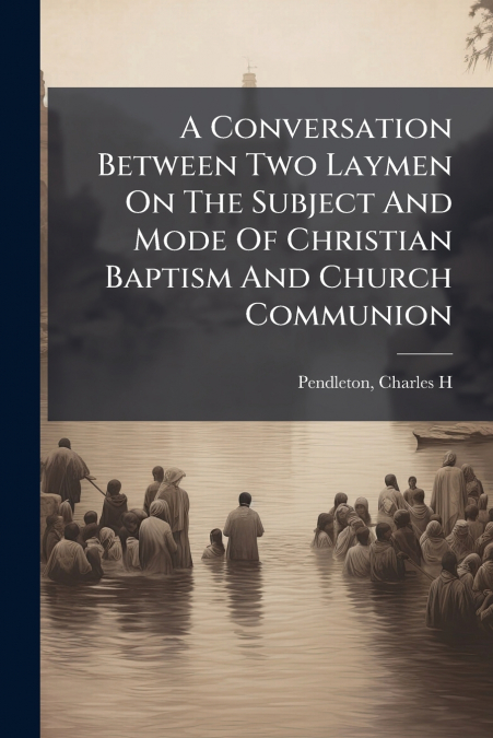 A Conversation Between Two Laymen On The Subject And Mode Of Christian Baptism And Church Communion