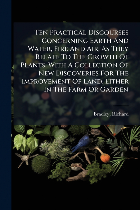 Ten Practical Discourses Concerning Earth And Water, Fire And Air, As They Relate To The Growth Of Plants. With A Collection Of New Discoveries For The Improvement Of Land, Either In The Farm Or Garde