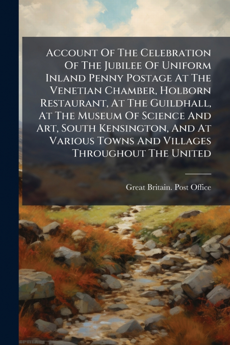 Account Of The Celebration Of The Jubilee Of Uniform Inland Penny Postage At The Venetian Chamber, Holborn Restaurant, At The Guildhall, At The Museum Of Science And Art, South Kensington, And At Vari