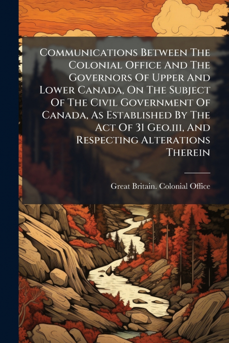 Communications Between The Colonial Office And The Governors Of Upper And Lower Canada, On The Subject Of The Civil Government Of Canada, As Established By The Act Of 31 Geo.iii, And Respecting Altera