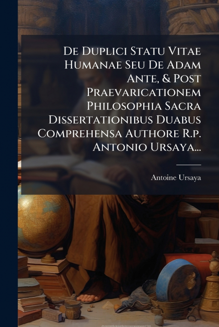 De Duplici Statu Vitae Humanae Seu De Adam Ante, & Post Praevaricationem Philosophia Sacra Dissertationibus Duabus Comprehensa Authore R.p. Antonio Ursaya...