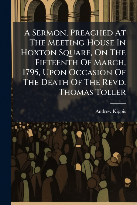 A Sermon, Preached At The Meeting House In Hoxton Square, On The Fifteenth Of March, 1795, Upon Occasion Of The Death Of The Revd. Thomas Toller