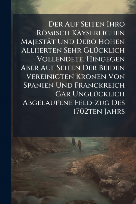 Der Auf Seiten Ihro Römisch Käyserlichen Majestät Und Dero Hohen Alliierten Sehr Glücklich Vollendete, Hingegen Aber Auf Seiten Der Beiden Vereinigten Kronen Von Spanien Und Franckreich Gar Unglücklic
