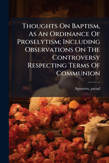 Thoughts On Baptism, As An Ordinance Of Proselytism; Including Observations On The Controversy Respecting Terms Of Communion