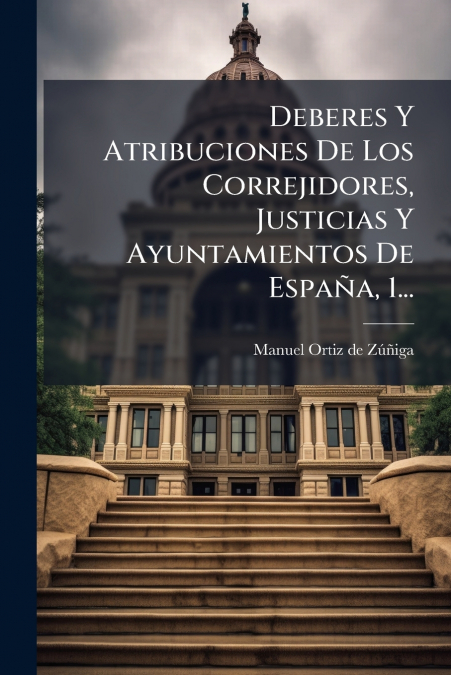 Deberes Y Atribuciones De Los Correjidores, Justicias Y Ayuntamientos De España, 1...