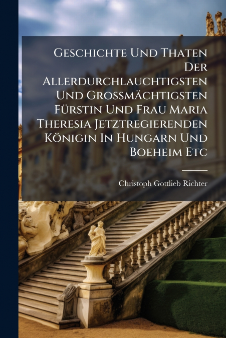 Geschichte Und Thaten Der Allerdurchlauchtigsten Und Großmächtigsten Fürstin Und Frau Maria Theresia Jetztregierenden Königin In Hungarn Und Boeheim Etc