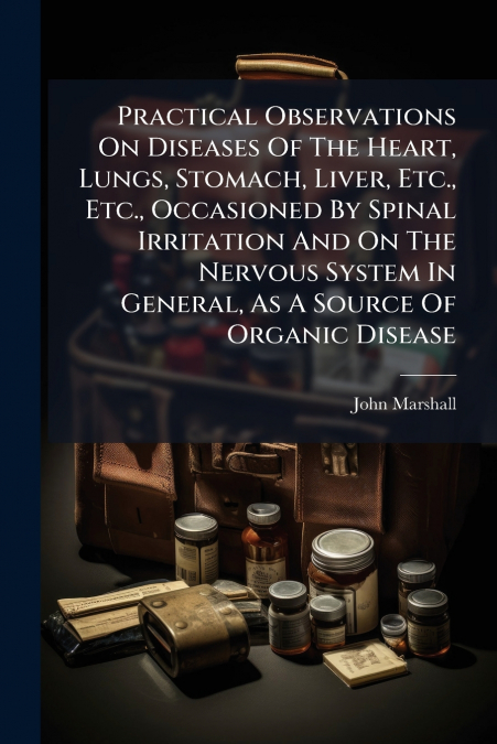 Practical Observations On Diseases Of The Heart, Lungs, Stomach, Liver, Etc., Etc., Occasioned By Spinal Irritation And On The Nervous System In General, As A Source Of Organic Disease