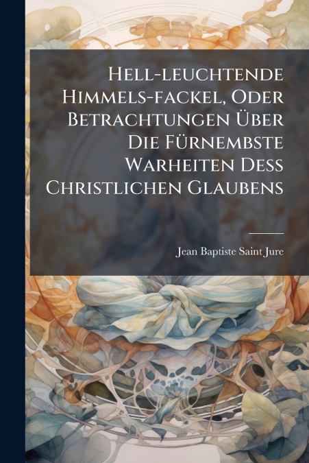 Hell-leuchtende Himmels-fackel, Oder Betrachtungen Über Die Fürnembste Warheiten Deß Christlichen Glaubens