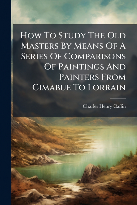 How To Study The Old Masters By Means Of A Series Of Comparisons Of Paintings And Painters From Cimabue To Lorrain