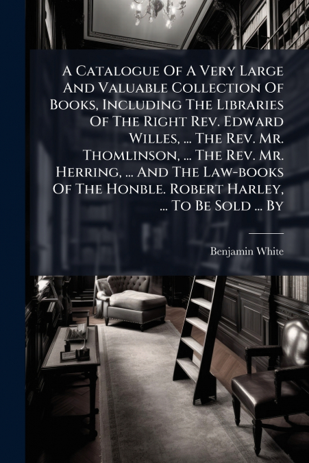 A Catalogue Of A Very Large And Valuable Collection Of Books, Including The Libraries Of The Right Rev. Edward Willes, ... The Rev. Mr. Thomlinson, ... The Rev. Mr. Herring, ... And The Law-books Of T