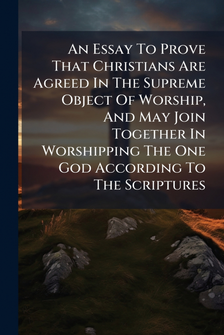 An Essay To Prove That Christians Are Agreed In The Supreme Object Of Worship, And May Join Together In Worshipping The One God According To The Scriptures