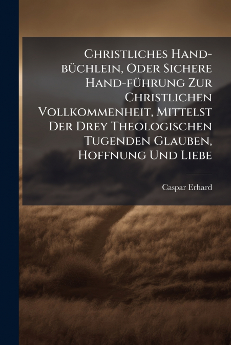 Christliches Hand-büchlein, Oder Sichere Hand-führung Zur Christlichen Vollkommenheit, Mittelst Der Drey Theologischen Tugenden Glauben, Hoffnung Und Liebe