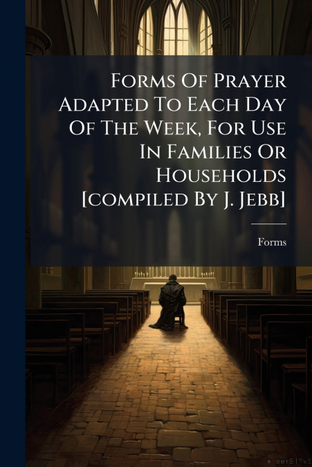 Forms Of Prayer Adapted To Each Day Of The Week, For Use In Families Or Households [compiled By J. Jebb]