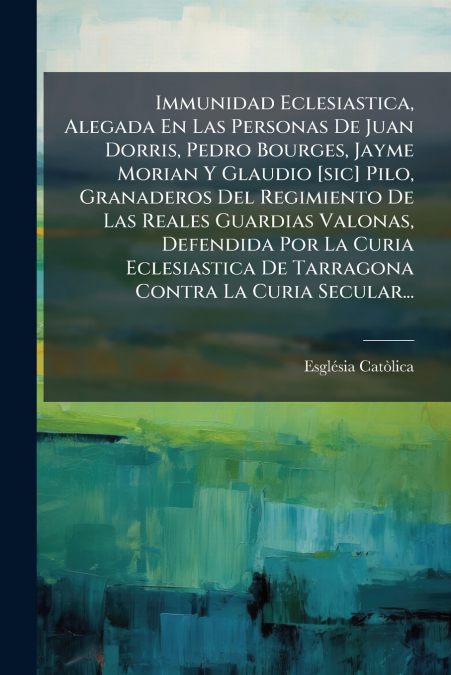 Immunidad Eclesiastica, Alegada En Las Personas De Juan Dorris, Pedro Bourges, Jayme Morian Y Glaudio [sic] Pilo, Granaderos Del Regimiento De Las Reales Guardias Valonas, Defendida Por La Curia Ecles