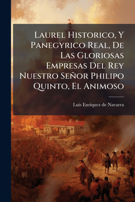 Laurel Historico, Y Panegyrico Real, De Las Gloriosas Empresas Del Rey Nuestro Señor Philipo Quinto, El Animoso