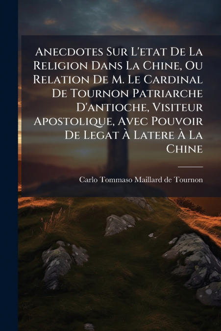 Anecdotes Sur L’etat De La Religion Dans La Chine, Ou Relation De M. Le Cardinal De Tournon Patriarche D’antioche, Visiteur Apostolique, Avec Pouvoir De Legat À Latere À La Chine