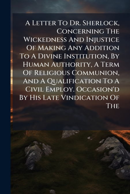 A Letter To Dr. Sherlock, Concerning The Wickedness And Injustice Of Making Any Addition To A Divine Institution, By Human Authority, A Term Of Religious Communion, And A Qualification To A Civil Empl