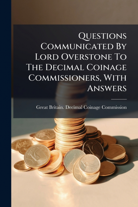 Questions Communicated By Lord Overstone To The Decimal Coinage Commissioners, With Answers