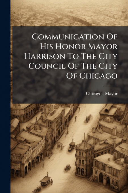 Communication Of His Honor Mayor Harrison To The City Council Of The City Of Chicago