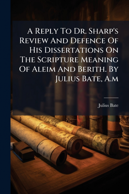 A Reply To Dr. Sharp’s Review And Defence Of His Dissertations On The Scripture Meaning Of Aleim And Berith. By Julius Bate, A.m